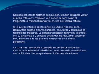 Saliendo del circuito histórico de asunción, también esta para visitar 
el jardín botánico y zoológico, que ofrece museos como el 
Indigenista, el museo Histórico y el museo de Historia natural. 
Si lo que les interesa son las artes, en Museo Nacional de las 
Bellas Artes expone pinturas europeas, esculturas y cerámicas de 
reconocidos maestros. La centenaria estación ferroviaria asombra 
con su arquitectura y brinda la posibilidad de realizar un paseo en 
tren, disfrutando de los paisajes pintorescos de la capital 
paraguaya. 
La zona mas reconocida y punto de encuentro de residentes 
turistas es la tradicional calle Palma, en el centro de la cuidad, con 
una multitud de tiendas que ofrecen toda clase de artículos. 
 