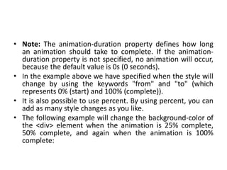 • Note: The animation-duration property defines how long
an animation should take to complete. If the animation-
duration property is not specified, no animation will occur,
because the default value is 0s (0 seconds).
• In the example above we have specified when the style will
change by using the keywords "from" and "to" (which
represents 0% (start) and 100% (complete)).
• It is also possible to use percent. By using percent, you can
add as many style changes as you like.
• The following example will change the background-color of
the <div> element when the animation is 25% complete,
50% complete, and again when the animation is 100%
complete:
 
