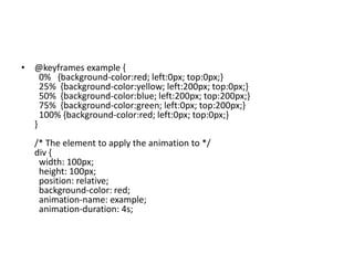 • @keyframes example {
0% {background-color:red; left:0px; top:0px;}
25% {background-color:yellow; left:200px; top:0px;}
50% {background-color:blue; left:200px; top:200px;}
75% {background-color:green; left:0px; top:200px;}
100% {background-color:red; left:0px; top:0px;}
}
/* The element to apply the animation to */
div {
width: 100px;
height: 100px;
position: relative;
background-color: red;
animation-name: example;
animation-duration: 4s;
 