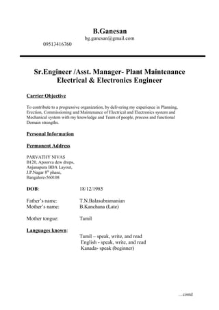 B.Ganesan
bg.ganesan@gmail.com
09513416760
Sr.Engineer /Asst. Manager- Plant Maintenance
Electrical & Electronics Engineer
Carrier Objective
To contribute to a progressive organization, by delivering my experience in Planning,
Erection, Commissioning and Maintenance of Electrical and Electronics system and
Mechanical system with my knowledge and Team of people, process and functional
Domain strengths.
Personal Information
Permanent Address
PARVATHY NIVAS
B120, Apoorva dew drops,
Anjanapura BDA Layout,
J.P.Nagar 8th
phase,
Bangalore-560108
DOB: 18/12/1985
Father’s name: T.N.Balasubramanian
Mother’s name: B.Kanchana (Late)
Mother tongue: Tamil
Languages known:
Tamil – speak, write, and read
English - speak, write, and read
Kanada- speak (beginner)
…contd
 