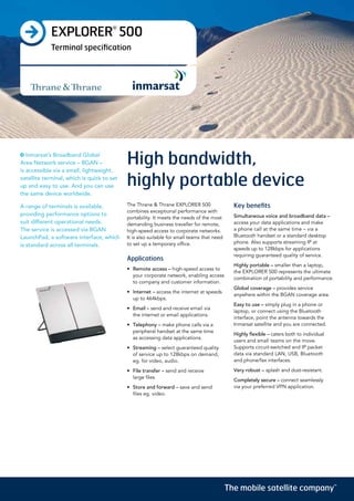 EXPLORER®
500
Terminal specification
High bandwidth,
highly portable device
The Thrane & Thrane EXPLORER 500
combines exceptional performance with
portability. It meets the needs of the most
demanding business traveller for remote,
high-speed access to corporate networks.
It is also suitable for small teams that need
to set up a temporary office.
Applications
•	 Remote access – high-speed access to
your corporate network, enabling access
to company and customer information.
•	 Internet – access the internet at speeds
up to 464kbps.
•	 Email – send and receive email via
the internet or email applications.
•	 Telephony – make phone calls via a
peripheral handset at the same time
as accessing data applications.
•	 Streaming – select guaranteed quality
of service up to 128kbps on demand,
eg. for video, audio.
•	 File transfer – send and receive
large files.
•	 Store and forward – save and send
files eg. video.
Key benefits
Simultaneous voice and broadband data –
access your data applications and make
a phone call at the same time – via a
Bluetooth handset or a standard desktop
phone. Also supports streaming IP at
speeds up to 128kbps for applications
requiring guaranteed quality of service.
Highly portable – smaller than a laptop,
the EXPLORER 500 represents the ultimate
combination of portability and performance.
Global coverage – provides service
anywhere within the BGAN coverage area.
Easy to use – simply plug in a phone or
laptop, or connect using the Bluetooth
interface, point the antenna towards the
Inmarsat satellite and you are connected.
Highly flexible – caters both to individual
users and small teams on the move.
Supports circuit-switched and IP packet
data via standard LAN, USB, Bluetooth
and phone/fax interfaces.
Very robust – splash and dust-resistant.
Completely secure – connect seamlessly
via your preferred VPN application.
Inmarsat’s Broadband Global
Area Network service – BGAN –
is accessible via a small, lightweight,
satellite terminal, which is quick to set
up and easy to use. And you can use
the same device worldwide.
A range of terminals is available,
providing performance options to
suit different operational needs.
The service is accessed via BGAN
LaunchPad, a software interface, which
is standard across all terminals.
The mobile satellite company™
 