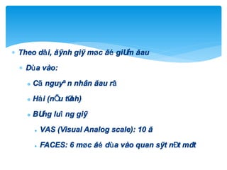  Theo dâi, ®¸nh gi¸ møc ®é gi¶m ®au
 Dùa vµo:
 Cã nguyªn nh©n ®au râ
 Hái (nÕu tØnh)
 B¶ng luîng gi¸
 VAS (Visual Analog scale): 10 ®
 FACES: 6 møc ®é dùa vµo quan s¸t nÐt mÆt
 