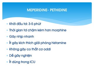  Khëi ®Çu td: 3-5 phót
 Thêi gian td chËm kÐm h¬n morphine
 G©y nhÞp nhanh
 Ýt g©y kÝch thÝch gi¶I phãng histamine
 Kh«ng g©y co th¾t c¬ oddi
 DÔ g©y nghiÖn
 Ýt dïng trong ICU
Meperidine- pethidine
 