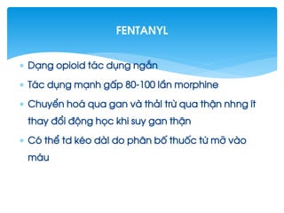  D¹ng opioid t¸c dông ng¾n
 T¸c dông m¹nh gÊp 80-100 lÇn morphine
 ChuyÓn ho¸ qua gan vµ th¶I trõ qua thËn nhng Ýt
thay ®æi ®éng häc khi suy gan thËn
 Cã thÓ td kÐo dµI do ph©n bè thuèc tõ mì vµo
m¸u
fentanyl
 
