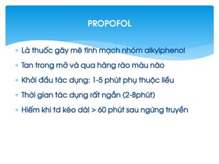  Lµ thuèc g©y mª tÜnh m¹ch nhãm alkylphenol
 Tan trong mì vµ qua hµng rµo m¸u n·o
 Khëi ®Çu t¸c dông: 1-5 phót phô thuéc liÒu
 Thêi gian t¸c dông rÊt ng¾n (2-8phót)
 HiÕm khi td kÐo dµI > 60 phót sau ngõng truyÒn
Propofol
 