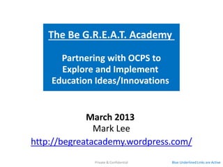 The Be G.R.E.A.T. Academy

      Partnering with OCPS to
      Explore and Implement
    Education Ideas/Innovations

                  Proposed

             March 2013
               Mark Lee
http://begreatacademy.wordpress.com/
            Blue Underlined Links are Active   Private & Confidential
 