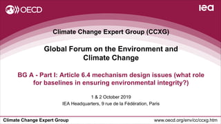 Climate Change Expert Group www.oecd.org/env/cc/ccxg.htm
Climate Change Expert Group (CCXG)
Global Forum on the Environment and
Climate Change
1 & 2 October 2019
IEA Headquarters, 9 rue de la Fédération, Paris
BG A - Part I: Article 6.4 mechanism design issues (what role
for baselines in ensuring environmental integrity?)
 