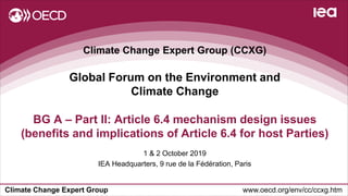 Climate Change Expert Group www.oecd.org/env/cc/ccxg.htm
Climate Change Expert Group (CCXG)
Global Forum on the Environment and
Climate Change
1 & 2 October 2019
IEA Headquarters, 9 rue de la Fédération, Paris
BG A – Part II: Article 6.4 mechanism design issues
(benefits and implications of Article 6.4 for host Parties)
 