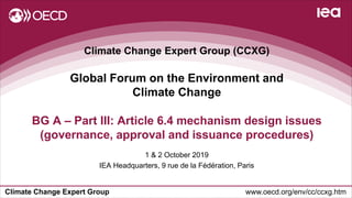 Climate Change Expert Group www.oecd.org/env/cc/ccxg.htm
Climate Change Expert Group (CCXG)
Global Forum on the Environment and
Climate Change
1 & 2 October 2019
IEA Headquarters, 9 rue de la Fédération, Paris
BG A – Part III: Article 6.4 mechanism design issues
(governance, approval and issuance procedures)
 