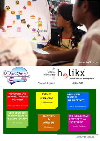An
Official
Newsletter
of
+91-98427-33318
news@helikx.com
open school and learning centre
Volume 1 | Issue 4 APRIL 2014
MOVEMENT AND
LEARNING THROUGH
BRAIN GYM
Ms Murugalakshmi Thirumalai
META COGNITION
TRAINING HELPS IN
REMEDIAL TEACHING
Ms Sassikala
1 NEWSLETTER | APRIL 2014
www.helikx.com
WHAT IS PAIR
READING?
IS IT IMPORTANT?
Ms P.V Ananthalakshmi
QUESTIONS
&
ANSWERS
Ms. Devipriya
PUPIL IN
PERSPECTIVE
Dr.K.Muralidaran
WILL INDIA BECOME
A DEVELOPED NA-
TION BY 2020?
Mr Alen Kuriakose
 