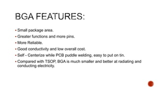  Small package area.
 Greater functions and more pins.
 More Reliable.
 Good conductivity and low overall cost.
 Self - Centerize while PCB puddle welding, easy to put on tin.
 Compared with TSOP, BGA is much smaller and better at radiating and
conducting electricity.
 