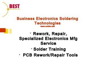 Business Electronics Soldering
Technologies
www.solder.net
 Rework, Repair,
Specialized Electronics Mfg
Service
 Solder Training
 PCB Rework/Repair Tools
 
