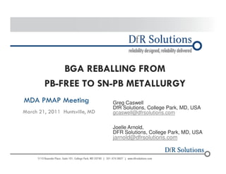 © 2004 -–2200011070 
BGA REBALLING FROM 
PB-FREE TO SN-PB METALLURGY 
MDA PMAP Meeting 
March 21, 2011 Huntsville, MD 
Greg Caswell 
DfR Solutions, College Park, MD, USA 
gcaswell@dfrsolutions.com 
Joelle Arnold, 
DFR Solutions, College Park, MD, USA 
jarnold@dfrsolutions.com 
 