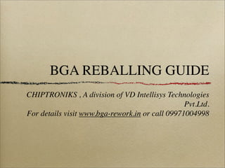 BGA REBALLING GUIDE
CHIPTRONIKS , A division of VD Intellisys Technologies
                                                 Pvt.Ltd.
For details visit www.bga-rework.in or call 09971004998
 