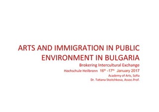  
	
  
	
  
	
  
	
  
ARTS	
  AND	
  IMMIGRATION	
  IN	
  PUBLIC	
  
ENVIRONMENT	
  IN	
  BULGARIA	
  
Brokering	
  Intercultural	
  Exchange	
  
	
  Hochschule	
  Heilbronn	
   16th -17th January 2017
Academy	
  of	
  Arts,	
  Soﬁa	
  
Dr.	
  TaKana	
  Stoitchkova,	
  Assoc.Prof.	
  
 