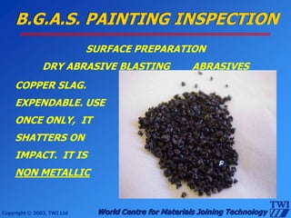 Copyright © 2003, TWI Ltd World Centre for Materials Joining Technology
B.G.A.S. PAINTING INSPECTION
SURFACE PREPARATION
DRY ABRASIVE BLASTING ABRASIVES
COPPER SLAG.
EXPENDABLE. USE
ONCE ONLY, IT
SHATTERS ON
IMPACT. IT IS
NON METALLIC
 