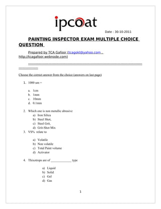Date : 30-10-2011 
PAINTING INSPECTOR EXAM MULTIPLE CHOICE 
QUESTION 
Prepared by TCA Gafoor ( tcagokl@yahoo.com , 
http;//tcagafoor.webnode.com) 
---------------------------------------------------------------------------------------------------- 
----------------- 
Choose the correct answer from the choice (answers on last page) 
1. 1000 um = 
a. 1cm 
b. 1mm 
c. 10mm 
d. 0.1mm 
2. Which one is non metallic abrasive 
a) Iron Silica 
b) Steel Shot, 
c) Steel Grit, 
d) Grit-Shot Mix 
3. VS% relate to 
a) Volatile 
b) Non volatile 
c) Total Paint volume 
d) Activator 
4. Thixotrops are of _____________ type 
a) Liquid 
b) Solid 
c) Gel 
d) Gas 
1 
 