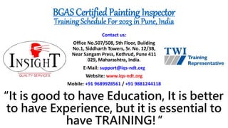 “It is good to have Education, It is better
to have Experience, but it is essential to
have TRAINING!”
Contact us:
Office No.507/508, 5th Floor, Building
No.1, Siddharth Towers, Sr. No. 12/3B,
Near Sangam Press, Kothrud, Pune 411
029, Maharashtra, India.
E-Mail: support@iqs-ndt.org
Website: www.iqs-ndt.org
Mobile: +91 9689928561 / +91 9881244118
BGAS Certified Painting Inspector
Training Schedule For 2023 in Pune, India
 
