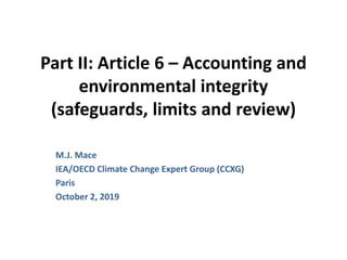 Part II: Article 6 – Accounting and
environmental integrity
(safeguards, limits and review)
M.J. Mace
IEA/OECD Climate Change Expert Group (CCXG)
Paris
October 2, 2019
 