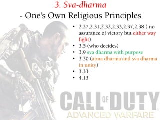 Sva-dharma
- one's own religious principles
• 11.5 11.6 11.11
• 10th chapter diversity of nature and
gods involvement
3. Sva-dharma
- One's Own Religious Principles
• 2.27,2.31,2.32,2.33,2.37,2.38 ( no
assurance of victory but either way
fight)
• 3.5 (who decides)
• 3.9 sva dharma with purpose
• 3.30 (atma dharma and sva dharma
in unity)
• 3.33
• 4.13
 