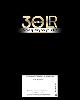 Код:93661-327
BG
ЛР Хелт Енд Бюти Систъмс ЕООД · 1784 София, България
ЛР Хелт Енд Бюти Систъмс ЕООД си запазва правото за промени на продуктите
поради технически или качествени подобрения и не носи отговорност за
евентуални печатни грешки.
Вашият LR сътрудник:
Продажбата на продукти на LR се извършва
от сътрудниците на LR.
 