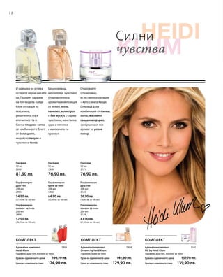 12
200 мл
3124
43,90 лв.
(21,95 лв. за 100 мл)
200 мл
3302
64,90 лв.
(32,45 лв. за 100 мл)
200 мл
2893
54,90 лв.
(27,45 лв. за 100 мл)
50 мл
2890
81,90 лв.
50 мл
3300
76,90 лв.
50 мл
3121
76,90 лв.
200 мл
2894
57,90 лв.
(28,95 лв. за 100 мл)
200 мл
3123
36,90 лв.
(18,45 лв. за 100 мл)
2856 3304 3141
Силни
чувства
Парфюмиран
лосион за тяло
Парфюмиран
крем за тяло
Парфюмиран
душ-гел
Парфюм Парфюм Парфюм
Парфюмиран
лосион за тяло
Парфюмиран
душ-гел
Очаровайте
с позитивно,
естествено излъчване
– като самата Хайди.
Спираща дъха
комбинация от пъпеш,
лотос, жасмин и
сандалово дърво,
завършена от лек
аромат на розов
пипер.
Вдъхновяващ,
мечтателен, чувствен!
Очарователната
ароматна композиция
от нежен лотос,
ванилия, хелиотроп
и бял мускус създава
чувствена, женствена
аура и пленява
с изисканата си
прелест.
И на върха на успеха
останете верни на себе
си. Първият парфюм
на топ-модела Хайди
Клум отговаря на
сексапила,
решителността и
елегантността й.
Свежи плодови нотки
се комбинират с букет
от бели цветя,
индийско пачули и
чувствена тонка.
КОМПЛЕКТ
Ароматен комплект
ME by Heidi Klum
Парфюм, душ-гел, лосион за тяло
Сума на единичните цени  157,70 лв.
Цена на комплекта само 139,90 лв.
Ароматен комплект
Dreams by Heidi Klum
Парфюм, крем за тяло
Сума на единичните цени  141,80 лв.
Цена на комплекта само 129,90 лв.
Ароматен комплект
Heidi Klum
Парфюм, душ-гел, лосион за тяло
Сума на единичните цени  194,70 лв.
Цена на комплекта само 174,90 лв.
КОМПЛЕКТ КОМПЛЕКТ
 