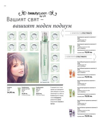 14
200 мл
3325
28,50 лв.
(14,25 лв. за 100 мл)
200 мл
3326
34,90 лв.
(17,45 лв. за 100 мл)
50 мл
3322
54,90 лв.
Вашият свят –
	 вашият моден подиум
Парфюмиран
душ-гел
С визията си и с този
аромат ще завладеете
света. Винаги го носете
навсякъде със себе си.
Комбинация от свежа,
сочна мандарина,
романтична роза,
изкусителен жасмин и
мускус.
Парфюмиран
лосион за тяло
Парфюм
С КОМПЛЕКТА СПЕСТЯВАТЕ
С КОМПЛЕКТА СПЕСТЯВАТЕ
beautyqueen ароматен комплект I
3327
Парфюм, душ-гел
вместо 83,40 лв.
beautyqueen ароматен комплект II
3319
Парфюм, лосион за тяло
вместо 89,80 лв.
Промоционална цена на комплекта
за всеки само 78,90 лв.
Eau de Beauté ароматен комплект I
3538
Парфюм, душ-гел
вместо 83,40 лв.
Eau de Beauté ароматен комплект II
3195
Парфюм, лосион за тяло
вместо 89,80 лв.
Промоционална цена на комплекта
за всеки само 78,90 лв.
Eau de Style ароматен комплект I
3529
Парфюм, душ-гел
вместо 83,40 лв.
Eau de Style ароматен комплект II
3197
Парфюм, лосион за тяло
вместо 89,80 лв.
Промоционална цена на комплекта
за всеки само 78,90 лв.
Eau de Glamour ароматен комплект I
3549
Парфюм, душ-гел
вместо 83,40 лв.
Eau de Glamour ароматен комплект II
3165
Парфюм, лосион за тяло
вместо 89,80 лв.
Промоционална цена на комплекта
за всеки само 78,90 лв.
 
