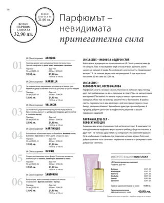 Душ-гел
200 мл | 3296-23
21,90 лв.
(10,95 лв. за 100 мл)
Душ-гел
200 мл | 3296-26
21,90 лв.
(10,95 лв. за 100 мл)
Душ-гел
200 мл | 3296-06
21,90 лв.
(10,95 лв. за 100 мл)
Душ-гел
200 мл | 3296-24
21,90 лв.
(10,95 лв. за 100 мл)
Душ-гел
200 мл | 3296-22
21,90 лв.
(10,95 лв. за 100 мл)
Душ-гел
200 мл | 3296-20
21,90 лв.
(10,95 лв. за 100 мл)
18
Парфюмът –
невидимата
притегателна сила
Всеки
душ-гел за
21,90 лв.
Всеки
парфюм
само за
32,90 лв.
Antigua  3297-23
Martinique  3297-22
Valencia  3297-26
Marbella  3297-24
Hawaii  3297-06
Santorini 3297-20
ИЗБЕРЕТЕ ВАШИЯ КОМПЛЕКТ
LR Classics ароматен комплект
Парфюм, душ-гел
LR Classics – икони за модерен стил
Който влезе в редиците на почитателите на LR Classics, никога няма да
ги напусне. Това е ексклузивен клуб от класически аромати, които
никога не излизат от мода. Те ни обличат в елегантност и предизвикват
интерес. Те са толкова директни и непринудени. И още едно ясно
послание: 50 мл само за 32,90 лв.
LR Classics –
разнообразие, което очарова
Парфюмът винаги е въпрос на вкус. Понякога е любов от пръв поглед,
друг път трябва време, за да се превърне в страст. Така че как да открия
моя аромат? Тествайте! Но винаги поред и никога прекалено много
наведнъж. И все пак не може да решите? Не се безпокойте. В крайна
сметка парфюмът ви е ваш аксесоар, а кой носи винаги едно и също
бижу с различно облекло? Вълшебната дума тук е разнообразие. А
предвид добрите цени това е перфектното решение за вашия
парфюмен гардероб!
Парфюм и душ-гел –
перфектното дуо
Хармония във всяко отношение. Кой не би искал това? В зависимост от
повода понякога парфюмът върху кожата трябва да бъде по-наситен, а
друг път – не толкова. Душ-гелът със сигурност е по-семплият вариант.
Но в комбинация с парфюма, той подсилва неговия аромат. Като най-
добри приятели те се съчетават перфектно и винаги се разкриват в най-
добрата си светлина.
Сума на единичните цени за всеки 54,80 лв.
Промоционална цена
на всеки комплект само  49,90 лв.
01
03
05
02
04
06
Парфюм
50 мл | 3295-23
32,90 лв.
Парфюм
50 мл | 3295-26
32,90 лв.
Парфюм
50 мл | 3295-06
32,90 лв.
Парфюм
50 мл | 3295-24
32,90 лв.
Парфюм
50 мл | 3295-22
32,90 лв.
Парфюм
50 мл | 3295-20
32,90 лв.
LR Classics аромат  Antigua
LR Classics аромат  Valencia
LR Classics аромат  Hawaii
LR Classics аромат  Marbella
LR Classics аромат  Martinique
LR Classics аромат  Santorini
Наситен аромат като целувка на белия пясъчен плаж.
Цветна симфония от роза, ирис, теменужка и жасмин.
За очарователно изкушение и усещане за истински лукс.
Портокал, роза и жасмин нежно се допълват от ценно пачули.
La Dolce Vita! Средиземноморско ухание върху кожата.
Вдъхновяващ аромат на цитрусови плодове, цветни нотки
и омайващ мускус.
Екзотичната и бляскава перла на Карибите. Момина сълза,
жасмин и праскова ви обгръщат в загадъчна аура.
Спомен за отминалия летен флирт. Екзотична ароматна
комбинация от канела, хелиотроп, ванилия и тонка.
Като изгрев, който пленява сетивата. Истинско
очарование с фрезия, жасмин и мускус.
Сравнителни цени на дребно с подобни продукти на пазара
 