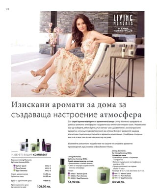 28
		 Velvet Spirit 4952-1
		 Pure Senses 4952-2
		 Spa Elements 4952-3
	 4951-1 Velvet Spirit	
	 4951-2 Pure Senses	
	 4951-3 Spa Elements	
100 мл
	 4950-1 Velvet Spirit
	 4950-2 Pure Senses
	 4950-3 Spa Elements
ИЗБЕРЕТЕ ВАШИЯ КОМПЛЕКТ
Със спрей ароматизаторите и ароматните свещи Living Moments придавате на
дома си уникална атмосфера и създавате ваш личен благотворен оазис. Независимо
кои ще изберете„Velvet Spirit“,„Pure Senses“ или„Spa Elements“, многостранните
ароматни нотки ще очароват всичките ви сетива. Всеки от ароматите за дома
впечатлява с висококачествената си ароматна композиция с подбрани етерични
масла и освен това е изискан аксесоар за дома.
Изживейте уникалното въздействие на нашите ексклузивни ароматни
произведения, вдъхновени от Ема Хеминг-Уилис.
Изискани аромати за дома за
създаваща настроение атмосфера
Комплект Living Moments
by Emma Heming-Willis
54,90 лв.
64,90 лв.
Спрей ароматизатор
Ароматна свещ
Сума на единичните цени  119,80 лв.
Промоционална цена
на комплекта само	 108,90 лв.
Living Moments
by Emma Heming-Willis
Спрей ароматизатор за стая
• Декоративен стъклен флакон
• Само за секунди създава изклю-
чителна атмосфера
54,90 лв.
Living Moments
by Emma Heming-Willis
Ароматна свещ
• Светлина и аромат, създаващи
настроение
• Високо съдържание на парфюмни
масла до 10%
• Продължителност на горене:
около 45 часа
Размери: Ø ок. 7,5 см, височина ок. 9 см
64,90 лв.
 
