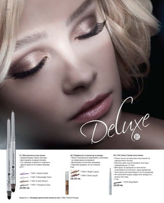 34
11076 Deep Black
29,50 лв.
03 | Full Colour Супер очна линия
• Течна, лесна за нанасяне очна линия за
изразителен поглед
• Наситен цвят и дълготрайна текстура,
издържаща до 12 часа
• Фин връх за прецизно и елегантно
очертаване на клепача с едно движение
• Текстурата изсъхва бързо и не се размазва
• Не нанасяйте върху пудра или продукти с
мазна текстура
1,1 мл
		 11001-2 Velvet Violet
		 11001-3 Moonlight Silver
		 11001-6 Satin Brown
		 11001-7 Gorgeous Grey
	 11004-1 Bright Liquid
	 11004-2 Dark Liquid
24,90 лв.
28,50 лв.
02 | Перфектен стилизатор за вежди
• Течен стилизатор за оцветяване, стилизира-
не и фиксиране на веждите
• Дълготраен и естествен завършек
• Оцветява веждите, но не и кожата
6 мл
01 | Металическа очна линия
• Зашеметяваща, нежна текстура
• Дълготрайна и водоустойчива
• Със свалящо се връхче и гумичка в
другия край за по-плавни преходи
0,37 г
Моделът е с Четворка артистични сенки за очи 11000-3 Velvet Vintage
 