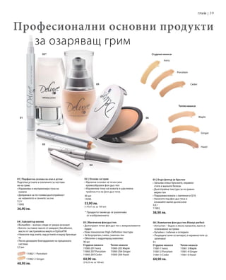 39
05
04
03
02*
01 06 Maple
Ginger
Hazel
Ceder
Porcelain
Ivory
2,2 г
11005
36,90 лв.
		 11062-1 Porcelain
		 11062-2 Ginger
48,90 лв.
30 мл
Студени нюанси	Топли нюанси
11060-201 Ivory	 11060-203 Maple
11060-207 Porcelain	 11060-204 Ginger
11060-205 Ceder 	 11060-206 Hazel
64,90 лв.
(216,33 лв. за 100 мл)
9 г
Студени нюанси	Топли нюанси
11061-1 Ivory	 11061-3 Maple
11061-2 Porcelain	 11061-4 Ginger
11061-5 Ceder 	 11061-6 Hazel
64,90 лв.
30 мл
11095
53,90 лв.
(179,67 лв. за 100 мл)
3,6 г
11063
38,90 лв.
Професионални основни продукти
за озаряващ грим
* Продуктът може да се различава
от изображението
Грим |
Топли нюанси
Студени нюанси
01 | Перфектна основа за очи и устни
Подготвя устните и клепачите за поставя-
не на грим:
• Изравнява и неутрализира тона на
кожата
• Допринася за по-голяма дълготрайност
на червилото и сенките за очи
03 | Бърз филър за бръчки
• Запълва отвън бръчките, неравно-
стите и малките белези
• Дълготрайна текстура за по-равно-
мерен тен
• Подхранва кожата с пантенол и Q10
• Нанесете под фон дьо тена и
изчакайте малко да изсъхне
06 | Компактен фон дьо тен Always perfect
• Изтънчен – бързо и лесно нанасяне, както и
освежаване на грима
• Кутийка с гъбичка и огледало
• Лъщящите зони се матират, а неравностите се
заличават
05 | Магически фон дьо тен
• Дълготраен течен фон дьо тен с микроелементи
пудра
• Нова технология: High-Definition текстура
• За безупречен, сияен, смекчен тен
• Обогатен с хидратиращ комплекс
04 | Хайлайтър молив
• Вълшебен – всички следи от умора изчезват
• Богати съставки: масло от амарант, бисаболол,
масло от австралийска мирта и OptisolTM
• Нанесете под очите, над устните и върху бръчици-
те
• Лесно дозиране благодарение на прецизната
система
2,5 мл
02 | Основа за грим
• Идеална основа за течен или
кремообразен фон дьо тен
• Изравнява тона на кожата и удължава
трайността на фон дьо тена
 