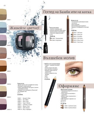 42
10000-10
10000-8
10000-9
10000-7
10000-3
10000-4
10000-6
10000-1
		 10005-1 Absolute Black
		 10005-2 Dark Brown
	 	 10001-1 Soft Snow
		 10001-2 Dark Coal
		 10001-4 Cold Blue
		 10001-5 Soft Ashes
		 10001-6 Olive Green
		 10001-7 Dark Hazel
10000-1 	 Mustard ’n’Olive
10000-3 	 Sky ’n’Water
10000-4 	 Rose ’n’Grey
10000-6 	 Taupe ’n’Bronze
10000-7 	 Cashmere ’n’Copper
10000-8 	 Mauve ’n’Plum
10000-9 	 Gold ’n’Bronze
10000-10 	 Rosy ’n’Aubergine
		 10006-1 Cashmere Creme
		 10006-2 Cashmere Brown
2 x 1 г
21,50 лв.
1,1 г
14,90 лв.
2,5 мл
19,90 лв.
10004
2 x 4,6 г
21,50 лв.
4,9 г  1,3 г
21,50 лв.
Сенки за очи
• Двойна цветна сила за перфектен поглед
• Искрящи и сияйни цветове
• Нежна, прахообразна текстура със светло-
отразяващи частици
• Съдържат чисти минерали и Phycocorail®
• Не съдържат талк
Оформяне
Поглед на Бамби или на котка
Молив за очи
• За интензивна, равномерна линия
на клепача
• Лесно нанасяне
• Впечатляваща дълготрайност
• Идеален е за оформяне на контури
Течна очна линия
• Наситен, покриващ цвят
• Изписва прецизни прави линии
• Бързосъхнеща и дълготрайна
• Разклатете преди употреба
Молив за очи за изсветляване
• 2 върха – за дневен и вечерен
грим
• Нежно розово през деня
• Блестящо бяло за вечерта
• Моливът прави очите по-
изразителни
• Нанася се директно под
веждите
Двоен молив за вежди
• Подчертава веждите естествено и
изразително
• Тънка страна: за запълване и
очертаване
• Дебела страна: за разнасяне и
оцветяване
СЪВЕТ: Моливът е идеален и за
клепачите!
Живейте цветно!
Вълшебен молив
 
