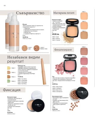46
10062-2
10062-4
10062-3
10062-1
10229-1
Light
10229-2
Medium / Dark
10067-1
10067-3
10067-2
10063-5
10063-2
10063-1
10063-4
10062-1 Sun Shine
10062-2 Light Beige
10062-3 Dark Beige
10062-4 Soft Moss
10067-1 Sand
10067-3 Apricot
10067-2 Caramel
10063-1 Warm Peach
10063-2 Cold Berry
10063-4 Warm Berry
10063-5 Cold Apricot
9 г
29,90 лв.30 мл
32,90 лв.
(109,67 лв. за 100 мл)
2,5 г
17,50 лв.
15 г
10064
32,50 лв.
(216,67 лв. за 100 г)
18 г
10068
32,50 лв.
(180,56 лв. за 100 г)
4 г
24,90 лв.
Матирана визияСъвършенство
Компактна пудра
• Перфектно матиран
тен – и за изпът
• Мека, лека текстура, която
озарява кожата и я оставя
да диша свободно
• Съдържа чисти минерали
и Phycocorail®
• Без талк
BB крем
• Многостранният талант за страхотен тен
• Ежедневната грижа 5-в-1
	 1. Хидратира
	 2. Прикрива несъвършенствата на кожата
	 3. Изравнява тона на кожата
	 4. Матира тена
	 5. Съдържа UV-филтър с фактор 15
Финализиране
Незабавен видим
резултат!
Коректор стик
• Sun Shine скрива сенките под очите
• Soft Moss прикрива зачервяванията
• Лесно нанасяне, перфектна покривност
• За естествена визия
• Съдържа масло от авокадо
• Съдържа хидратиращо Алое Вера
Минерална пудра
• Копринена, лека текстура за
естествена визия
• Перфектна фиксация за красива,
гладка кожа
• Прозрачна, подходяща за всеки
тон фон дьо тен
• Съдържа чисти минерали
• Без талк
Бронзиращи перли
• Бронзираща пудра под формата
на перли
• Придават лек бронзиращ летен
ефект на тена
• Подходящи са за акцентиране
върху скулите и деколтето
Руж
• Лека текстура за свежо, естествено излъчване
• Съдържа чисти минерали и Phycocorail®
• Без талк; с микроскопични матиращи частици
Фиксация
 