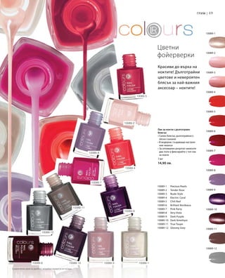 49Грим |
10089-12
10089-1
10089-2
10089-3
10089-4
10089-5
10089-6
10089-7
10089-8
10089-9
10089-10
10089-11
10089-1 	 Precious Pearls
10089-2 	 Tender Rose
10089-3 	 Nude Style
10089-4 	 Electric Coral
10089-5 	 Chili Red
10089-6 	 Brilliant Bordeaux
10089-7 	 Pink Party
10089-8 	 Very Viola
10089-9 	 Dark Purple
10089-10 	 Dark Amethyst
10089-11 	 True Taupe
10089-12 	 Gloomy Grey
7 мл
14,90 лв.
10089-3 10089-110089-1010089-6
10089-11
10089-9
10089-4
10089-5
10089-8
10089-7
10089-12
10089-2
Цветни
фойерверки
Лак за нокти с дълготраен
блясък
• Силен блясък, дълготрайност,
лесно съхнене
• В модерни, създаващи настрое-
ние нюанси
• За оптимален резултат нанесете
два пъти и фиксирайте с топ лак
за нокти
Красиви до върха на
ноктите! Дълготрайни
цветове и невероятен
блясък за най-важния
аксесоар – ноктите!
Сравнителни цени на дребно с подобни продукти на пазара
 