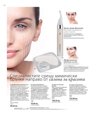 56
1435
86,50 лв.
15 мл
1436
76,90 лв.
(512,67 лв. за 100 мл)
48 мл
1431
109,50 лв.
(228,13 лв. за 100 мл)
38 мл
1430
152,90 лв.
(402,37 лв. за 100 мл)
01
02
Специалистите срещу мимически
бръчки направо от салона за красота
Срещу мимическите бръчки – от 35 г.
Професионални
тампони за очи
Интензивна програма –
1 път седмично
Поставете професионалните тампони за очи върху
кожата и ги оставете да действат 15 минути. Използ-
вайте 1 път седмично като интензивна грижа.
Грижа срещу бръчките
Интензивен концентрат за
целево нанасяне
Поставете една капка от концентрата
върху бръчиците и нанесете с леко потуп-
ващо движение.
01 | Професионални тампони за очи
Професионални тампони за очи с
качество като в салон за красота. Съста-
вени са от изсушен чрез замразяване
колаген. Тампоните се напояват с
помощта на активизиращия разтвор. Не
съдържат консерванти. Активният
разтвор съдържа Argireline®, Gatuline
Expression® и хиалуронова киселина.
Поставете върху почистена кожа. Едно-
месечна опаковка с 4 х 2 тампона.
Идеални в комбинация с крема и със
серума за интензивен резултат Serox by
LR.
4 х 2 бр. тампони
02 | Грижа срещу бръчките
Интензивен концентрат за целево
нанасяне върху мимическите бръчки.
Иновативна емулсия със съдържание
на Argireline®, Gatuline Expression®,
Dynalift® и хиалуронова киселина.
Нанасяйте сутрин и вечер преди
нанасяне на обичайния крем. При
необходимост нанасяйте и през деня
върху желаните зони с потупващи
движения. Идеално се комбинира с
крема за интензивен резултат Serox by LR.
03 | Крем за интензивен
резултат
Крем с иновативна комбинация
от Argireline®, Ameliox®,
Polylift®, Matrixyl® и Hyaluronic
Spheres®. Богата текстура с
масло от шея, подходяща и за
суха кожа. Кремът идеално се
комбинира със серума за бърз
резултат Serox by LR.
04 | Серум за бърз резултат
Интензивна формула в копринена
серумна текстура, която моментално
попива в кожата. Комбинация от
Argireline®, Ameliox® и Polylift®. Нанася
се върху предварително почистена
кожа. Идеално се комбинира с крема
за интензивен резултат Serox by LR.
 
