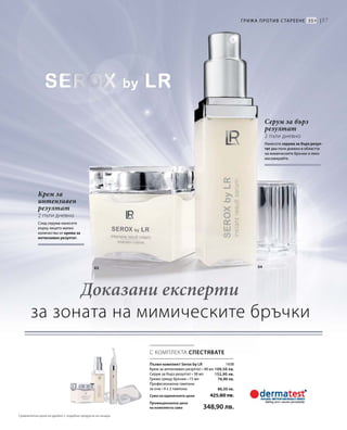 57
03 04
1438
109,50 лв.
152,90 лв.
76,90 лв.
86,50 лв.
С КОМПЛЕКТА СПЕСТЯВАТЕ
Крем за
интензивен
резултат
2 пъти дневно
След серума нанесете
върху лицето малко
количество от крема за
интензивен резултат.
Серум за бърз
резултат
2 пъти дневно
Нанесете серума за бърз резул-
тат два пъти дневно в областта
на мимическите бръчки и леко
масажирайте.
Грижа против стареене 35+ |
Пълен комплект Serox by LR
Крем за интензивен резултат • 48 мл
Серум за бърз резултат • 38 мл
Грижа срещу бръчки • 15 мл
Професионални тампони
за очи • 4 х 2 тампона
Сума на единичните цени  425,80 лв.
Промоционална цена
на комплекта само 348,90 лв.
Доказани експерти
за зоната на мимическите бръчки
Сравнителни цени на дребно с подобни продукти на пазара
 