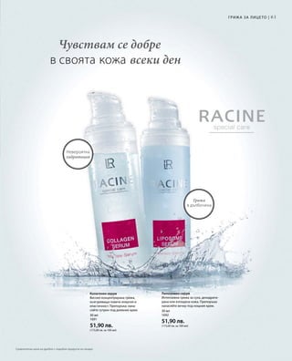 61
30 мл
1691
51,90 лв.
(173,00 лв. за 100 мл)
30 мл
1692
51,90 лв.
(173,00 лв. за 100 мл)
Чувствам се добре
в своята кожа всеки ден
Грижа
в дълбочина
Невероятна
хидратация
Грижа за лицето |
Колагенен серум
Високо концентрирана грижа,
осигуряваща повече енергия и
еластичност. Препоръка: нана-
сяйте сутрин под дневния крем.
Липозомен серум
Интензивна грижа за суха, дехидрати-
рана или изтощена кожа. Препоръка:
нанасяйте вечер под нощния крем.
Сравнителни цени на дребно с подобни продукти на пазара
 