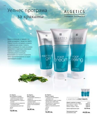 64
01
02
03
100 мл
27511
16,90 лв.
100 мл
27510
18,90 лв. 100 мл
27512
16,90 лв.
27513
18,90 лв.
16,90 лв.
16,90 лв.
С КОМПЛЕКТА СПЕСТЯВАТЕ
Уелнес програма
	 за краката
Algetics комплект за крака
Гел за крака и стъпала · 100 мл
Крем за крака · 100 мл
Пилинг за крака · 100 мл
Сума на единичните цени  52,70 лв.
Промоционална цена
на комплекта само 44,90 лв.
Краката ни всеки ден са подложени на
голямо натоварване. С продуктите Algetics
Thalasso Cosmetics осигурявате на краката
си правилната доза грижа. С пилинга,
крема и охлаждащия гел, освен интензивно
подхранване и хидратация, иновативният
комплекс от водорасли предлага
освежаващ ритуал за всеки ден.
Възползвайте се от ползите на прочутата
таласо терапия благодарение на нашата
серия продукти за крака.
01 | Algetics
Гел за крака и стъпала
• С водорасли ламинария и
нежни охлаждащи перли
• Дезодориращ гел за крака и
стъпала
• Охлажда приятно уморените
и изтощени крака
• С дезодориращо действие
02 | Algetics
Крем за крака
• С иновативен комплекс от
водорасли
• Подхранващ крем за сухи и
изтощени крака
• Намалява вроговяването
• Грижа и възстановяване
03 | Algetics
Пилинг за крака
• С водорасли ламинария и
ирландски мъх
• Кремообразен пилинг за крака
против суха и груба кожа
• Едновременно подхранва и
прави кожата гладка
• Нежно отстранява мъртвите
клетки
 