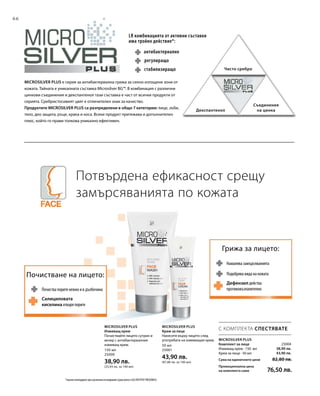 66
MicroSilver Plus е серия за антибактериална грижа за силно изтощени зони от
кожата. Тайната е уникалната съставка Microsilver BG™. В комбинация с различни
цинкови съединения и декспантенол тази съставка е част от всички продукти от
серията. Сребристосивият цвят е отличителен знак за качество.
Продуктите MICROSILVER PLUS са разпределени в общо 7 категории: лице, зъби,
тяло, део защита, ръце, крака и коса. Всеки продукт притежава и допълнителен
плюс, който го прави толкова уникално ефективен.
Потвърдена ефикасност срещу
замърсяванията по кожата
Почистване на лицето:
Почиства порите нежно и в дълбочина
Салициловата
киселина отваря порите
Грижа за лицето:
Намалява замърсяванията
Дефензил действа
противовъзпалително
Подобрява вида на кожата
LR комбинацията от активни съставки
има тройно действие*:
антибактериално
стабилизиращо
регулиращо
Чисто сребро
Декспантенол
Съединения
на цинка
150 мл
25000
38,90 лв.
(25,93 лв. за 100 мл)
50 мл
25001
43,90 лв.
(87,80 лв. за 100 мл)
25004
38,90 лв.
43,90 лв.
С КОМПЛЕКТА СПЕСТЯВАТЕ
*научно потвърдено чрез различни изследвания (сред които и SGS INSTITUT FRESENIUS)
Microsilver Plus
Комплект за лице
Измиващ крем · 150 мл
Крем за лице · 50 мл
Сума на единичните цени  82,80 лв.
Промоционална цена
на комплекта само 76,50 лв.
Microsilver Plus
Измиващ крем
Почиствайте лицето сутрин и
вечер с антибактериалния
измиващ крем.
Microsilver Plus
Крем за лице
Нанесете върху лицето след
употребата на измиващия крем.
 
