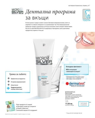 6767
* Антибактериалната паста за зъби е тествана от 10 жени и
мъже на възраст от 18 до 72 г. в проучване на Dermatest
GmbH за период от 4 седмици през април 2006 г.
Потвърдена ефективност:
90% потвърждават
стабилизиране на венците*
Още продукти от нашия
асортимент може да откриете
в Health Collection.
Попитайте вашия LR сътрудник!
Профилактика на парадонтоза
Отстранява микроорганизмите
Срещу лош дъх
Хидроксиапатит
изгражда зъбния емайл
Грижа за зъбите:
Дентална програма
за вкъщи
Устната кухина е среда на живот за много бактерии (микроорганизми), които се
закрепват по зъбната повърхност и се размножават там. Тези микроорганизми
превръщат захари и хранителни остатъци в киселини, които атакуват зъбния емайл.
Пастата за зъби Microsilver Plus предпазва от бактериите, които причиняват
парадонтоза, кариеси и лош дъх.
Антибактериална грижа |
Сравнителни цени на дребно с подобни продукти на пазара
75 мл
25090
17,50 лв.
(23,33 лв. за 100 мл)
**
** Патент №: DE 10 2010 063 720.3-43
С регистрация
за патент
Microsilver Plus
Паста за зъби
Използвайте сутрин и вечер или
при нужда, като почиствате зъбите
цялостно в продължение на
минимум 2 минути.
 