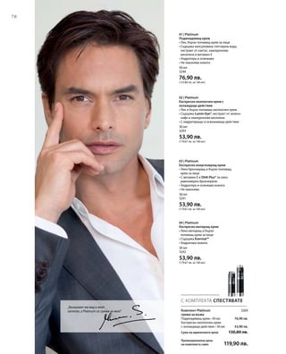 70
50 мл
3240
76,90 лв.
(153,80 лв. за 100 мл)
30 мл
3243
53,90 лв.
(179,67 лв. за 100 мл)
30 мл
3241
53,90 лв.
(179,67 лв. за 100 мл)
30 мл
3242
53,90 лв.
(179,67 лв. за 100 мл)
3269
76,90 лв.
53,90 лв.
С КОМПЛЕКТА СПЕСТЯВАТЕ
„Външният ми вид е моят
капитал, а Platinum се грижи за мен!“ Комплект Platinum
грижа за мъжа
Подмладяващ крем • 50 мл
Експресен околоочен крем
с охлаждащо действие • 30 мл
Сума на единичните цени  130,80 лв.
Промоционална цена
на комплекта само 119,90 лв.
01 | Platinum
Подмладяващ крем
• Лек, бързо попиващ крем за лице
• Съдържа капсулована глетчерна вода,
екстракт от кактус, хиалуронова
киселина и витамин Е
• Хидратира и освежава
• Не омазнява кожата
02 | Platinum
Експресен околоочен крем с
охлаждащо действие
• Лек и бързо попиващ околоочен крем
• Съдържа Lumin-Eye®, екстракт от зелено
кафе и хиалуронова киселина
• С хидратиращо и освежаващо действие
03 | Platinum
Eкспресен енергизиращ крем
• Леко бронзиращ и бързо попиващ
крем за лице
• С витамин Е и DHA Plus® за леко
равномерно бронзиране
• Хидратира и освежава кожата
• Не омазнява
04 | Platinum
Експресен матиращ крем
• Леко матиращ и бързо
попиващ крем за лице
• Съдържа Evermat™
• Хидратира кожата
 