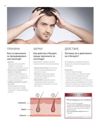 72
*Изследване на тоника
• 76% от тествалите продукта
потвърждават подобряване в обема на
косата. По този начин може да се докаже,
че косата остава по-дълго в естествена
фаза на растеж.
• 76% потвърждават ефикасността на
продукта.
(Тоникът е тестван от 20 мъже и 5 жени на възраст от 21 до 60 г. в изследване
на DermaTronnier за период от 4 месеца през 2005 г)
Потвърдена фективност:
ПРИЧИНА
• Хормони
	 Дихидротестостерон (DHT)
	индиректно причинява
регресия на корените на косата
• Недостатъчно снабдяване на
корените с вещества
Недобро кръвоснабдяване на
кожата на главата, в резултат от
което се намалява снабдяването
с хранителни вещества
• Недобро закрепване в кожата
на главата
Поради увредена структура
космите може да не са добре
„закрепени“ и това да доведе до
косопад
Епидермис
Дерма
Субкутис
Действие
Да. Проведено е изследване, при което
продуктите са ползвани в продължение
на 4 месеца.*
Резултатите:
• L-Recapin забавя косопада
• При използването на L-Recapin космите
остават по-дълго във фаза на растеж
• L-Recapin допринася съществено за
закрепването на корените и по този начин
може да намали преждевременния косопад
• Активният комплекс на L-Recapin защитава,
укрепва и възстановява корените на косата
Мерки
Иновативният, специален активен
комплекс Procapil® има тройно действие:
• Олеанолова киселина от листата на
маслина намалява увреждането на
корените на косата
• Апигенин от цитрусови плодове
стимулира кръвооросяването на
корените (вж. изобр. 1)
• Biotinyl-GHK (специален протеин,
съдържащ витамини) подпомага
закрепването на корените на косата!
(вж. изобр. 2)
Кои са причините
за преждевремен-
ния косопад?
Как действа L-Recapin
срещу причините за
косопада?
Тествано ли е действието
на L-Recapin?
 