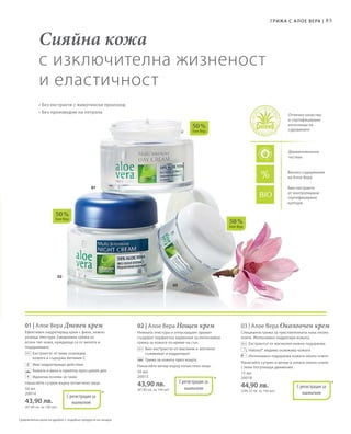 03
02
01
50 %
Алое Вера
50 %
Алое Вера
50 %
Алое Вера
85Грижа с А лое Вера |
Био-екстракти
от контролирани
сертифицирани
култури
Отлично качество
и сертифицирани
източници на
суровините
Дерматологично
тестван
Високо съдържание
на Алое Вера
Сравнителни цени на дребно с подобни продукти на пазара
Сияйна кожа
с изключителна жизненост
и еластичност
• Без екстракти с животински произход
• Без производни на петрола
50 мл
20014
43,90 лв.
(87,80 лв. за 100 мл)
*С регистрация за
патент
01 | Алое Вера Дневен крем
Ефективен хидратиращ крем с фина, нежно
ухаеща текстура. Ежедневна грижа за
всеки тип кожа, нуждаеща се от мекота и
подхранване.
		Екстрактът от киви освежава
кожата и съдържа витамин С
		 Има хидратиращо действие
		 Кожата е мека и приятна през целия ден
		 Идеална основа за грим
Нанасяйте сутрин върху почистено лице.
+
50 мл
20015
43,90 лв.
(87,80 лв. за 100 мл)
*С регистрация за
патент
02 | Алое Вера Нощен крем
Нежната текстура и отпускащият аромат
създават перфектна хармония за интензивна
грижа за кожата по време на сън.
		Био-екстрактът от маслини и зехтинът
съживяват и хидратират
		 Грижа за кожата през нощта.
Нанасяйте вечер върху почистено лице.
15 мл
20018
44,90 лв.
(299,33 лв. за 100 мл)
*С регистрация за
патент
03 | Алое Вера Околоочен крем
Специална грижа за чувствителната зона около
очите. Интензивно хидратира кожата.
		 Екстрактът от магнолия нежно подхранва
		 Haloxyl® видимо освежава кожата
		 Интензивно подхранва кожата около очите
Нанасяйте сутрин и вечер в зоната около очите
с леки потупващи движения.
 