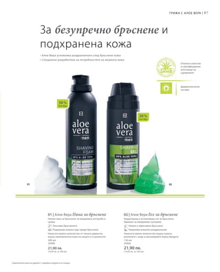 01 02
30 %
Алое Вера
30 %
Алое Вера
87
Дерматологично
тестван
Отлично качество
и сертифицирани
източници на
суровините
Грижа с А лое Вера |
За безупречно бръснене и
подхранена кожа
• Алое Вера успокоява раздразнената след бръснене кожа
• Специално разработени за потребностите на мъжката кожа
200 мл
20400
21,90 лв.
(10,95 лв. за 100 мл)
01 | Алое Вера Пяна за бръснене
Нежна пяна за бръснене за ежедневна употреба и
грижа
		 Улеснява бръсненето
		 Подхранва кожата още преди бръснене
Нанесете малко количество от пяната директно
върху навлажнената кожа на лицето и я разнесете.
150 мл
20406
21,90 лв.
(14,60 лв. за 100 мл)
02 | Алое Вера Гел за бръснене
Хидратиращ и успокояващ гел за бръснене.
Идеален за ежедневно ползване.
		 Нежно и ефективно бръснене
		 Намалява кожните раздразнения
Нанесете малко количество върху кожата,
разпенете с вода и масажирайте върху брадата.
Сравнителни цени на дребно с подобни продукти на пазара
 