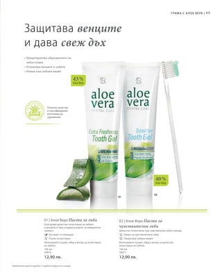 02
01
40 %
Алое Вера
89
Отлично качество
и сертифицирани
източници на
суровините
Грижа с А лое Вера |
Сравнителни цени на дребно с подобни продукти на пазара
43 %
Алое Вера
Защитава венците
и дава свеж дъх
• Предотвратява образуването на
зъбна плака
• Успокоява венците и зъбите
• Нежна към зъбния емайл
Отлично качество
и сертифицирани
източници на
суровините
100 мл
20070
12,90 лв.
01 | Алое Вера Паста за зъби
Осигурява цялостно почистване на зъбите
и венците и така създава усещане за невероятна
свежест.
		 Екстракт от ехинацея
		 Пълно почистване	
Използвайте сутрин, обед и вечер за почистване
на зъбите.
100 мл
20071
12,90 лв.
02 | Алое Вера Паста за
чувствителни зъби
Цялостно почистване при чувствителни зъби и венци.
		 Грижа за чувствителните зъби
		 Предпазва зъбния емайл
Използвайте сутрин, обед и вечер за цялостно
почистване на зъбите.
 