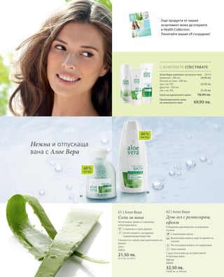 02
01
40 %
Алое Вера
40 %
Алое Вера
300 мл
20034
32,50 лв.
(10,83 лв. за 100 мл)
Още продукти от нашия
асортимент може да откриете
в Health Collection.
Попитайте вашия LR сътрудник!
С КОМПЛЕКТА СПЕСТЯВАТЕ
20133
24,90 лв.
32,50 лв.
21,50 лв.
Алое Вера комплект за коса и тяло
Шампоан · 200 мл
Лосион за тяло · 200 мл
(вж. стр. 93)
Душ-гел · 250 мл
(вж. стр. 94)
Сума на единичните цени  78,90 лв.
Промоционална цена
на комплекта само 69,90 лв.
350 г
20035
21,50 лв.
(6,14 лв. за 100 г)
300 мл
20034
32,50 лв.
(10,83 лв. за 100 мл)
02 | Алое Вера
Душ-гел с релаксиращ
ефект
Специално допълнение за уникално
къпане
		 С ментолово масло
		Витализира кожата още по време на
къпане	
		Не изсушава кожата, а я хидратира
		 Леко пенлив
С душ-гела може да си приготвите
отпускаща вана.
Нежна и отпускаща
вана с Алое Вера
+
+
01 | Алое Вера
Соли за вана
Интензивна грижа и страхотна
отпускаща вана.
		С приятен и свеж аромат
		Глезят кожата с натурално
подхранващи вещества
Сложете от солите при приготвяне на
ваната.
 