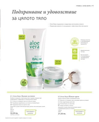 93
02
01
69 %
Алое Вера
35 %
Алое Вера
Подхранване и удоволствие
за цялото тяло
Грижа с А лое Вера |
•	 Алое Вера подхранва и хидратира интензивно кожата
•	 Предпазва кожата от изсушаване с ефективни био-екстракти
Отлично качество
и сертифицирани
източници на
суровините
Дерматологично
тестван
Био-екстракти
от контролирани
сертифицирани
култури
Сравнителни цени на дребно с подобни продукти на пазара
200 мл
20078
32,50 лв.
(16,25 лв. за 100 мл)
01 | Алое Вера Лосион за тяло
Лосион за нанасяне след къпане или от време на време при
необходимост. Хидратира и е изключително нежен.
		 С масло от гроздово семе за по-богата грижа
		 Подобрява хидробаланса на кожата и попива бързо
		 Подхранва кожата на цялото тяло
Нанасяйте сутрин и/или вечер върху цялото тяло или върху сухите
зони.
100 мл
20031
21,50 лв.
02 |Алое Вера Нежен крем
Нежна и богата грижа за проблемна кожа.
		Маслото от гроздово семе осигурява приятно усещане
		 Има хидратиращо действие
		 Попива бързо; не омазнява
		 Грижа за лицето и тялото
Нанасяйте сутрин и/или вечер върху лицето
и проблемните места по тялото.
*С регистрация за
патент
*С регистрация за
патент
 