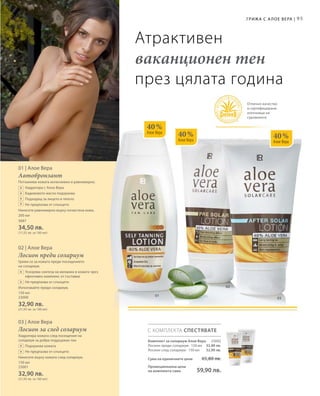 01
03
02
40 %
Алое Вера
40 %
Алое Вера
40 %
Алое Вера
95Грижа с А лое Вера |
Атрактивен
ваканционен тен
през цялата година
Отлично качество
и сертифицирани
източници на
суровините
200 мл
3687
34,50 лв.
(17,25 лв. за 100 мл)
150 мл
23000
32,90 лв.
(21,93 лв. за 100 мл)
150 мл
23001
32,90 лв.
(21,93 лв. за 100 мл)
+
+
+
+
+
+
+
+
01 | Алое Вера
Автобронзант
Потъмнява кожата интензивно и равномерно.
		 Хидратира с Алое Вера
		 Бадемовото масло подхранва
		 Подходящ за лицето и тялото
		 Не предпазва от слънцето
Нанесете равномерно върху почистена кожа.
02 | Алое Вера
Лосион преди солариум
Грижи се за кожата преди посещението
на солариум.
		Ускорява синтеза на меланин в кожата чрез
ефективен комплекс от съставки
		 Не предпазва от слънцето
Използвайте преди солариум.
03 | Алое Вера
Лосион за след солариум
Хидратира кожата след посещение на
солариум за добре поддържан тен.
		 Подхранва кожата
		Не предпазва от слънцето
Нанесете върху кожата след солариум.
С КОМПЛЕКТА СПЕСТЯВАТЕ
23002
32,90 лв.
32,90 лв.
Комплект за солариум Алое Вера
Лосион преди солариум · 150 мл
Лосион след солариум · 150 мл
Сума на единичните цени 65,80 лв.
Промоционална цена
на комплекта само 59,90 лв.
 