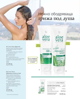 20131
27,50 лв.
12,90 лв.
250 мл
20030
21,50 лв.
(8,60 лв. за 100 мл)
250 мл
20033
27,50 лв.
(11,00 лв. за 100 мл) Сума на единичните цени  40,40 лв.
Промоционална цена
на комплекта само 35,90 лв.
01 | Алое Вера Душ-гел
Цялостно, нежно почистване под душа.
Оставя приятно усещане за свежест и
подхранване.
		С екстракт от бял чай за страхотно
усещане при къпане
		Освежава кожата
		Почиства нежно
		С хидратиращо действие
Използвайте сутрин и вечер за почистване
на цялото тяло при взимане на душ.
02 | Алое Вера
Шампоан за коса и тяло
Бързо и цялостно почистване от
главата до петите. Оставя приятно
усещане за свежест и подхранване.
		Екстрактът от хмел витализира
кожата на главата
		Бърза комбинирана грижа за
кожата и косата
Използвайте сутрин и вечер или
след спорт за измиване на тялото и
косата при взимане на душ.
*
35 %
Алое Вера
35 %
Алое Вера
С КОМПЛЕКТА СПЕСТЯВАТЕ
Нежно ободряваща
грижа под душа
*	 Патент №: DE 10 2010 030 654.1
Алое Вера Спортен комплект
Шампоан за коса и тяло · 250 мл
Рол-он дезодорант
без алкохол · 50 мл
(вж. стр. 98)
Всички продукти
на тази страница
са с регистрация
за патент.
 
