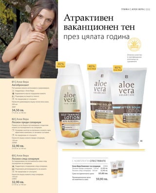 101Грижа с А лое Вера |
23002
32,90 лв.
32,90 лв.
200 мл
3687
34,50 лв.
(17,25 лв. за 100 мл)
150 мл
23000
32,90 лв.
(21,93 лв. за 100 мл)
150 мл
23001
32,90 лв.
(21,93 лв. за 100 мл)
Сума на единичните цени 65,80 лв.
Промоционална цена
на комплекта само 59,90 лв.
01 | Алое Вера
Автобронзант
Потъмнява кожата интензивно и равномерно.
		Хидратира с Алое Вера
		Бадемовото масло подхранва кожата
		Подходящ за лицето и тялото
		Не предпазва от слънцето
Нанесете равномерно върху почистена кожа.
02 | Алое Вера
Лосион преди солариум
Помага за по-бързо потъмняване и подготвя
кожата за посещението на солариум.
		Ускорява синтеза на меланин в кожата чрез
ефективен комплекс от активни съставки
		Не предпазва от слънцето
Нанесете върху кожата преди солариум.
03 | Алое Вера
Лосион след солариум
За подхранване на потъмнялата кожа след
посещение на солариум.
		Хидратира и подхранва след солариум.
		Подпомага регенерирането на кожата
		Не предпазва от слънцето
Нанесете върху кожата след солариум.
С КОМПЛЕКТА СПЕСТЯВАТЕ
40 %
Алое Вера 40 %
Алое Вера 40 %
Алое Вера
Атрактивен
ваканционен тен
през цялата година
Отлично качество
и сертифицирани
източници на
суровините
Алое Вера Комплект за солариум
Лосион преди солариум · 150 мл
Лосион след солариум · 150 мл
 